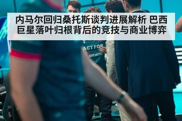 内马尔回归桑托斯谈判进展解析 巴西巨星落叶归根背后的竞技与商业博弈